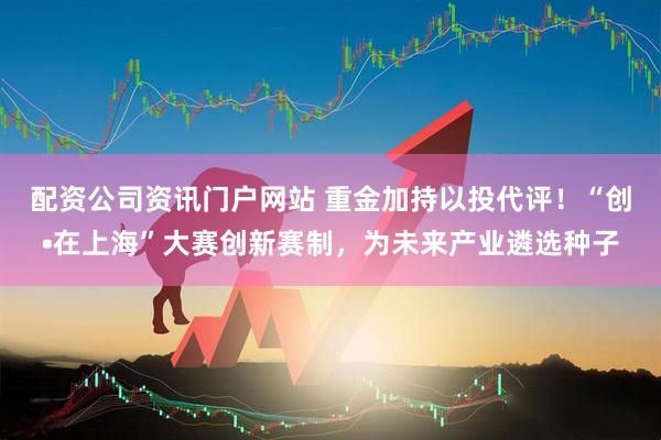 配资公司资讯门户网站 重金加持以投代评！“创•在上海”大赛创新赛制，为未来产业遴选种子