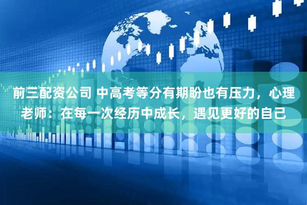 前三配资公司 中高考等分有期盼也有压力，心理老师：在每一次经历中成长，遇见更好的自己