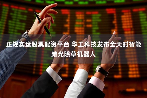 正规实盘股票配资平台 华工科技发布全天时智能激光除草机器人
