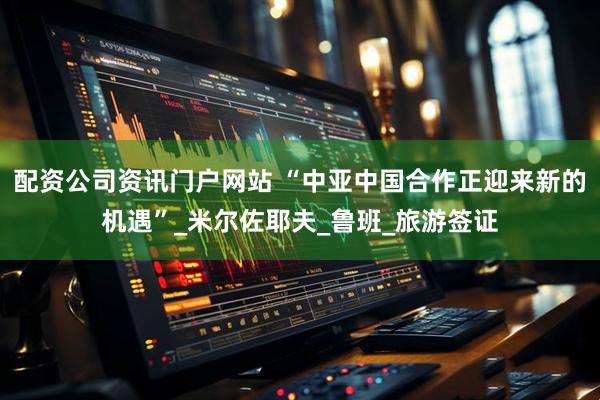 配资公司资讯门户网站 “中亚中国合作正迎来新的机遇”_米尔佐耶夫_鲁班_旅游签证
