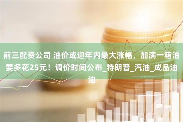 前三配资公司 油价或迎年内最大涨幅，加满一箱油要多花25元！调价时间公布_特朗普_汽油_成品油