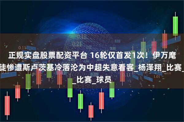 正规实盘股票配资平台 16轮仅首发1次！伊万麾下爱徒惨遭斯卢茨基冷落沦为中超失意看客_杨泽翔_比赛_球员
