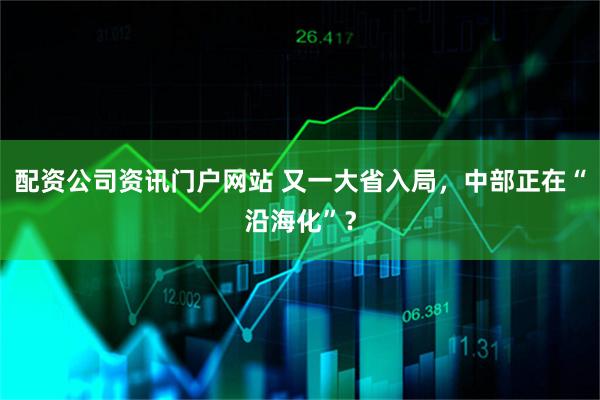 配资公司资讯门户网站 又一大省入局，中部正在“沿海化”？