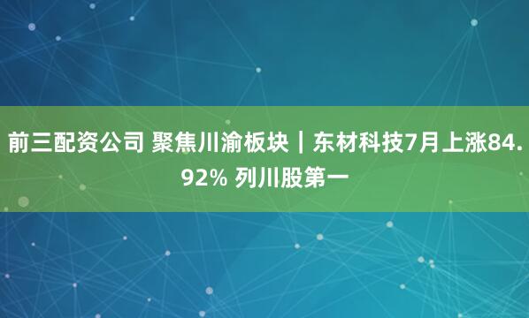 前三配资公司 聚焦川渝板块｜东材科技7月上涨84.92% 列川股第一