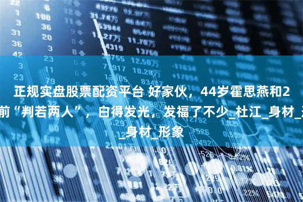 正规实盘股票配资平台 好家伙，44岁霍思燕和20年前“判若两人”，白得发光，发福了不少_杜江_身材_形象