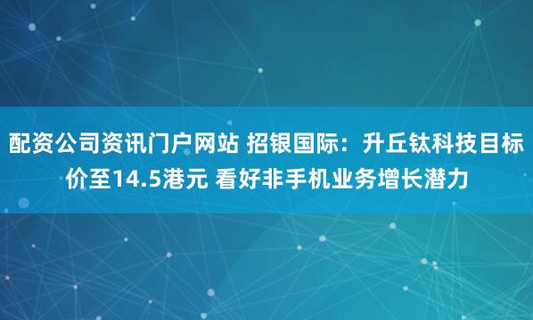 配资公司资讯门户网站 招银国际：升丘钛科技目标价至14.5港元 看好非手机业务增长潜力