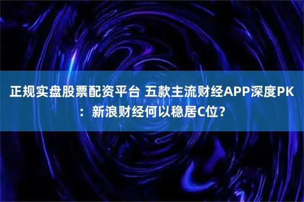 正规实盘股票配资平台 五款主流财经APP深度PK：新浪财经何以稳居C位？