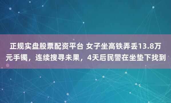 正规实盘股票配资平台 女子坐高铁弄丢13.8万元手镯，连续搜寻未果，4天后民警在坐垫下找到