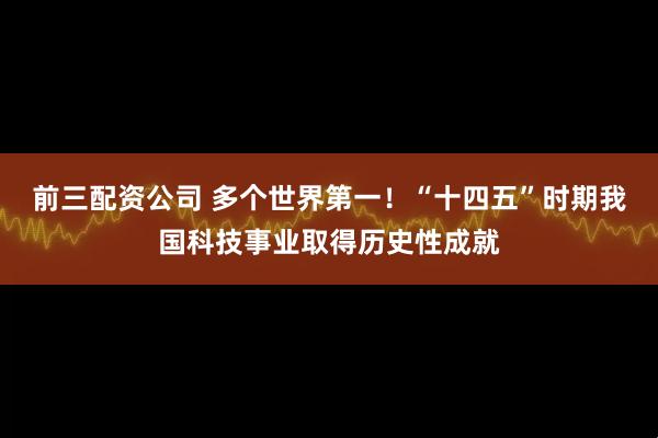 前三配资公司 多个世界第一！“十四五”时期我国科技事业取得历史性成就