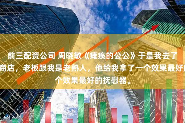 前三配资公司 周晓敏《瘫痪的公公》于是我去了一趟成人商店，老板跟我是老熟人，他给我拿了一个效果最好的抚慰器。